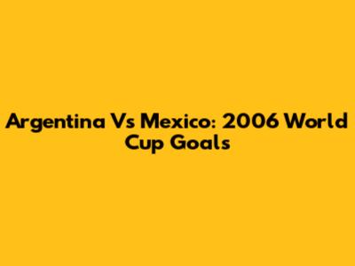 Argentina Vs Mexico: 2006 World Cup Goals