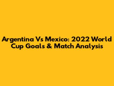 Argentina Vs Mexico: 2022 World Cup Goals & Match Analysis