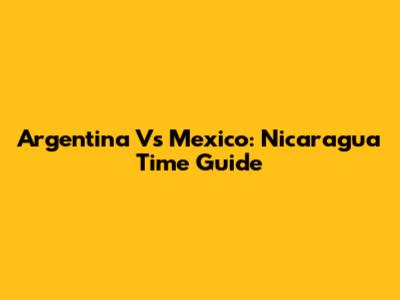 Argentina Vs Mexico: Nicaragua Time Guide