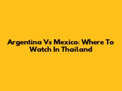 Argentina Vs Mexico: Where To Watch In Thailand