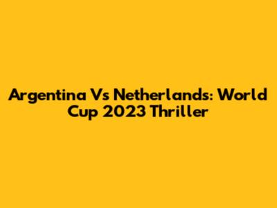 Argentina Vs Netherlands: World Cup 2023 Thriller
