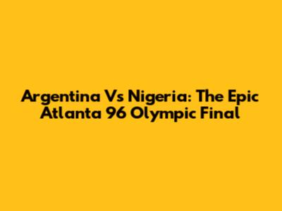 Argentina Vs Nigeria: The Epic Atlanta '96 Olympic Final
