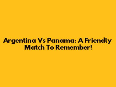 Argentina Vs Panama: A Friendly Match To Remember!