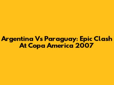 Argentina Vs Paraguay: Epic Clash At Copa America 2007