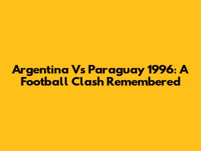 Argentina Vs Paraguay 1996: A Football Clash Remembered