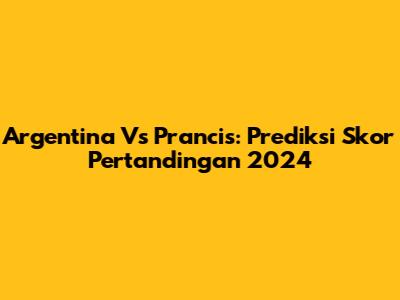 Argentina Vs Prancis: Prediksi Skor Pertandingan 2024