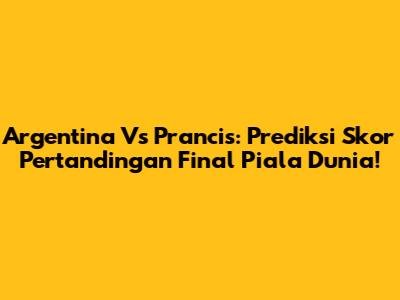 Argentina Vs Prancis: Prediksi Skor Pertandingan Final Piala Dunia!