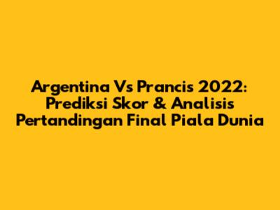 Argentina Vs Prancis 2022: Prediksi Skor & Analisis Pertandingan Final Piala Dunia