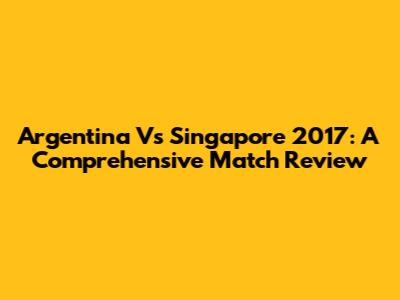 Argentina Vs Singapore 2017: A Comprehensive Match Review