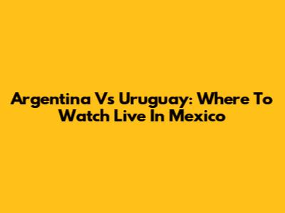 Argentina Vs Uruguay: Where To Watch Live In Mexico