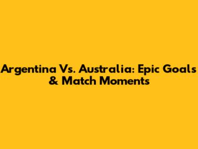 Argentina Vs. Australia: Epic Goals & Match Moments