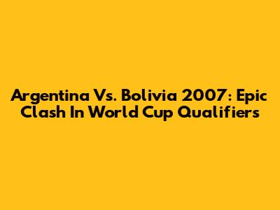 Argentina Vs. Bolivia 2007: Epic Clash In World Cup Qualifiers