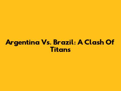 Argentina Vs. Brazil: A Clash Of Titans