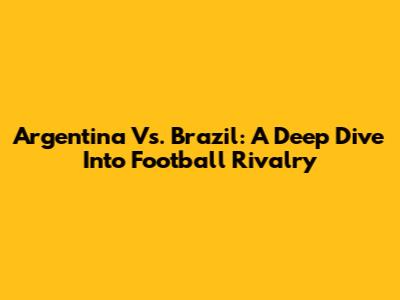 Argentina Vs. Brazil: A Deep Dive Into Football Rivalry