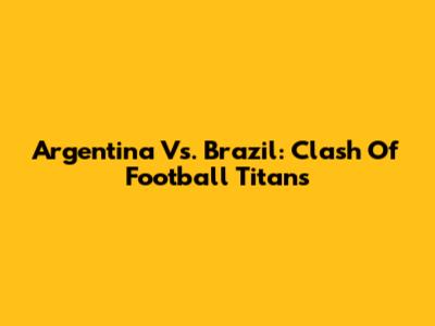 Argentina Vs. Brazil: Clash Of Football Titans