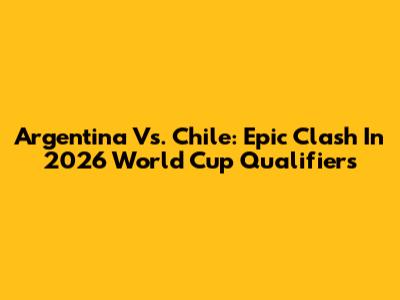Argentina Vs. Chile: Epic Clash In 2026 World Cup Qualifiers