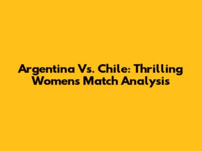 Argentina Vs. Chile: Thrilling Women's Match Analysis