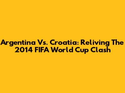 Argentina Vs. Croatia: Reliving The 2014 FIFA World Cup Clash