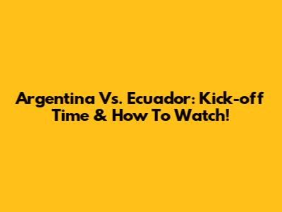 Argentina Vs. Ecuador: Kick-off Time & How To Watch!