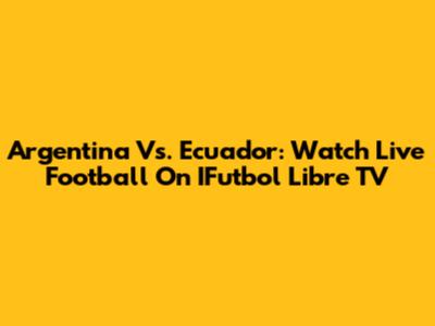 Argentina Vs. Ecuador: Watch Live Football On IFutbol Libre TV