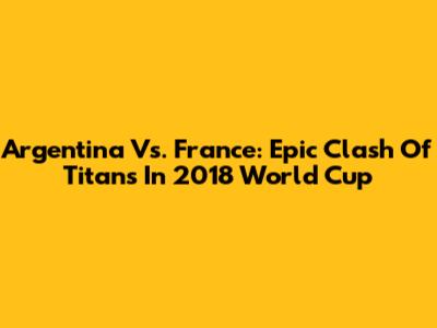Argentina Vs. France: Epic Clash Of Titans In 2018 World Cup
