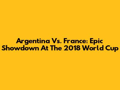 Argentina Vs. France: Epic Showdown At The 2018 World Cup