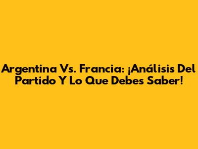 Argentina Vs. Francia: ¡Análisis Del Partido Y Lo Que Debes Saber!