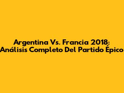 Argentina Vs. Francia 2018: Análisis Completo Del Partido Épico