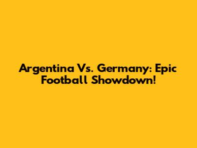 Argentina Vs. Germany: Epic Football Showdown!