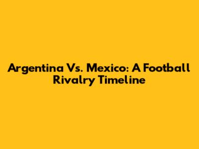 Argentina Vs. Mexico: A Football Rivalry Timeline