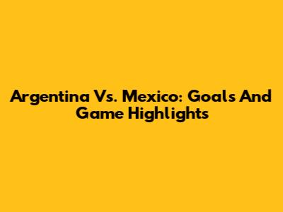Argentina Vs. Mexico: Goals And Game Highlights