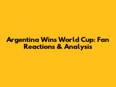 Argentina Wins World Cup: Fan Reactions & Analysis