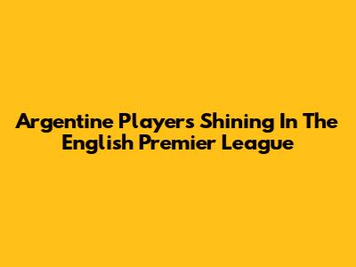 Argentine Players Shining In The English Premier League