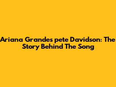 Ariana Grande's 'pete Davidson': The Story Behind The Song