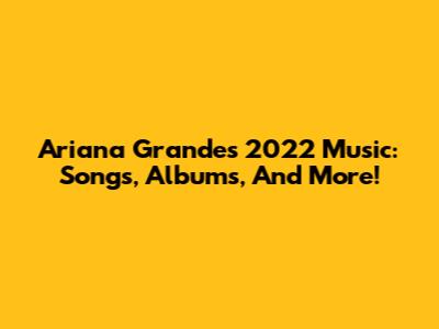 Ariana Grande's 2022 Music: Songs, Albums, And More!
