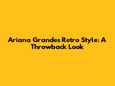 Ariana Grande's Retro Style: A Throwback Look