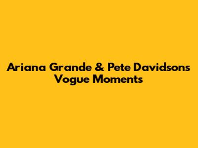 Ariana Grande & Pete Davidson's Vogue Moments