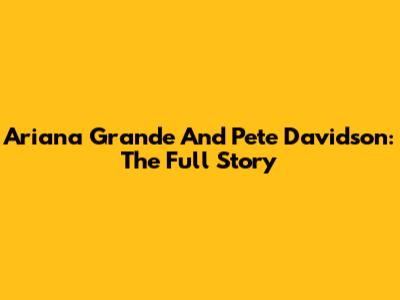 Ariana Grande And Pete Davidson: The Full Story