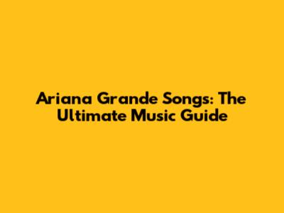 Ariana Grande Songs: The Ultimate Music Guide