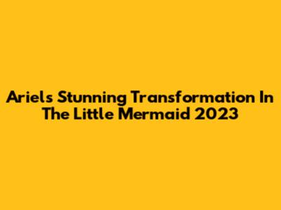 Ariel's Stunning Transformation In The Little Mermaid 2023