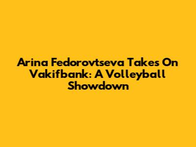Arina Fedorovtseva Takes On Vakifbank: A Volleyball Showdown