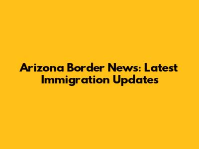 Arizona Border News: Latest Immigration Updates