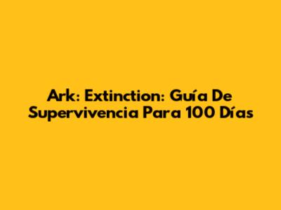 Ark: Extinction: Guía De Supervivencia Para 100 Días