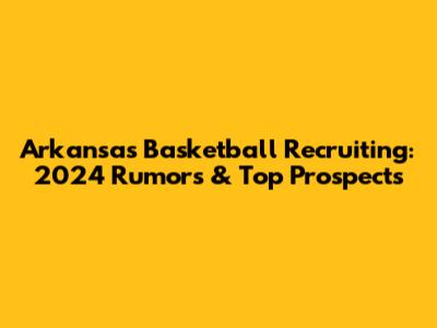 Arkansas Basketball Recruiting: 2024 Rumors & Top Prospects