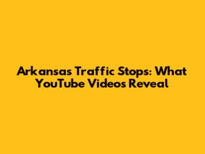 Arkansas Traffic Stops: What YouTube Videos Reveal