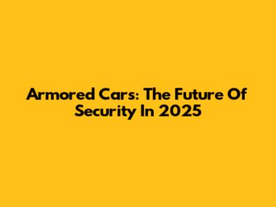 Armored Cars: The Future Of Security In 2025
