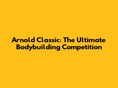 Arnold Classic: The Ultimate Bodybuilding Competition