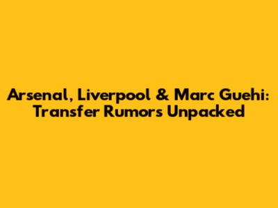 Arsenal, Liverpool & Marc Guehi: Transfer Rumors Unpacked
