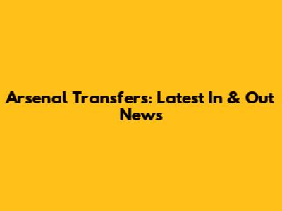 Arsenal Transfers: Latest In & Out News