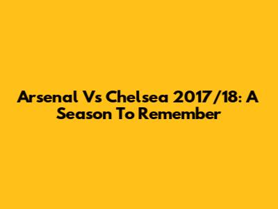 Arsenal Vs Chelsea 2017/18: A Season To Remember